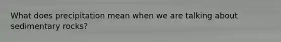 What does precipitation mean when we are talking about sedimentary rocks?