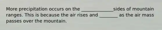 More precipitation occurs on the ______________sides of mountain ranges. This is because the air rises and ________ as the air mass passes over the mountain.