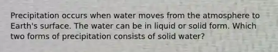 Precipitation occurs when water moves from the atmosphere to Earth's surface. The water can be in liquid or solid form. Which two forms of precipitation consists of solid water?