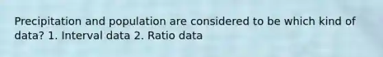 Precipitation and population are considered to be which kind of data? 1. Interval data 2. Ratio data