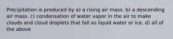 Precipitation is produced by a) a rising air mass. b) a descending air mass. c) condensation of water vapor in the air to make clouds and cloud droplets that fall as liquid water or ice. d) all of the above