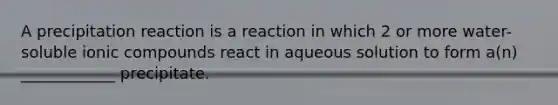 A precipitation reaction is a reaction in which 2 or more water-soluble ionic compounds react in aqueous solution to form a(n) ____________ precipitate.