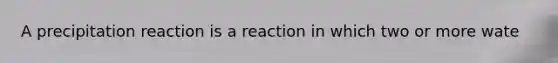 A precipitation reaction is a reaction in which two or more wate