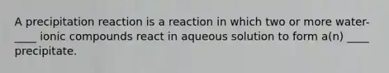 A precipitation reaction is a reaction in which two or more water-____ ionic compounds react in aqueous solution to form a(n) ____ precipitate.