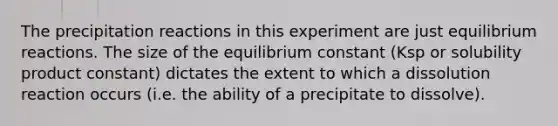 The precipitation reactions in this experiment are just equilibrium reactions. The size of the equilibrium constant (Ksp or solubility product constant) dictates the extent to which a dissolution reaction occurs (i.e. the ability of a precipitate to dissolve).