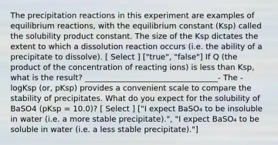 The precipitation reactions in this experiment are examples of equilibrium reactions, with the equilibrium constant (Ksp) called the solubility product constant. The size of the Ksp dictates the extent to which a dissolution reaction occurs (i.e. the ability of a precipitate to dissolve). [ Select ] ["true", "false"] If Q (the product of the concentration of reacting ions) is <a href='https://www.questionai.com/knowledge/k7BtlYpAMX-less-than' class='anchor-knowledge'>less than</a> Ksp, what is the result? __________________________________- The -logKsp (or, pKsp) provides a convenient scale to compare the stability of precipitates. What do you expect for the solubility of BaSO4 (pKsp = 10.0)? [ Select ] ["I expect BaSO₄ to be insoluble in water (i.e. a more stable precipitate).", "I expect BaSO₄ to be soluble in water (i.e. a less stable precipitate)."]