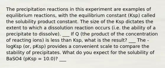 The precipitation reactions in this experiment are examples of equilibrium reactions, with the equilibrium constant (Ksp) called the solubility product constant. The size of the Ksp dictates the extent to which a dissolution reaction occurs (i.e. the ability of a precipitate to dissolve). ___ If Q (the product of the concentration of reacting ions) is <a href='https://www.questionai.com/knowledge/k7BtlYpAMX-less-than' class='anchor-knowledge'>less than</a> Ksp, what is the result? ___ The -logKsp (or, pKsp) provides a convenient scale to compare the stability of precipitates. What do you expect for the solubility of BaSO4 (pKsp = 10.0)? ___