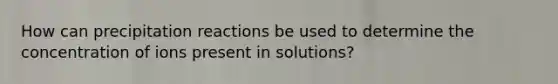 How can precipitation reactions be used to determine the concentration of ions present in solutions?