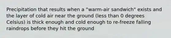 Precipitation that results when a "warm-air sandwich" exists and the layer of cold air near the ground (less than 0 degrees Celsius) is thick enough and cold enough to re-freeze falling raindrops before they hit the ground