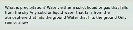 What is precipitation? Water, either a solid, liquid or gas that falls from the sky Any solid or liquid water that falls from the atmosphere that hits the ground Water that hits the ground Only rain or snow