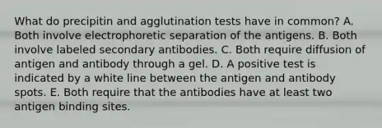 What do precipitin and agglutination tests have in common? A. Both involve electrophoretic separation of the antigens. B. Both involve labeled secondary antibodies. C. Both require diffusion of antigen and antibody through a gel. D. A positive test is indicated by a white line between the antigen and antibody spots. E. Both require that the antibodies have at least two antigen binding sites.