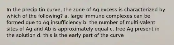 In the precipitin curve, the zone of Ag excess is characterized by which of the following? a. large immune complexes can be formed due to Ag insufficiency b. the number of multi-valent sites of Ag and Ab is approximately equal c. free Ag present in the solution d. this is the early part of the curve