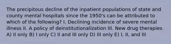 The precipitous decline of the inpatient populations of state and county mental hospitals since the 1950's can be attributed to which of the following? I. Declining incidence of severe mental illness II. A policy of deinstitutionalization III. New drug therapies A) II only B) I only C) II and III only D) III only E) I, II, and III