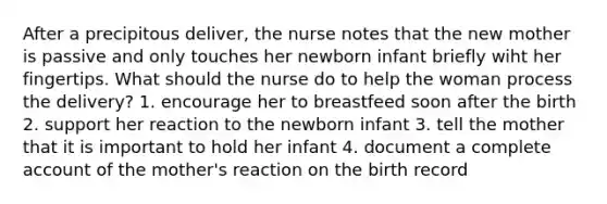 After a precipitous deliver, the nurse notes that the new mother is passive and only touches her newborn infant briefly wiht her fingertips. What should the nurse do to help the woman process the delivery? 1. encourage her to breastfeed soon after the birth 2. support her reaction to the newborn infant 3. tell the mother that it is important to hold her infant 4. document a complete account of the mother's reaction on the birth record