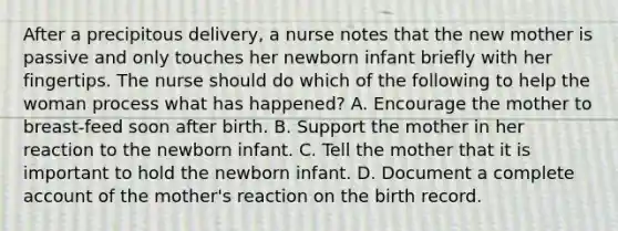 After a precipitous delivery, a nurse notes that the new mother is passive and only touches her newborn infant briefly with her fingertips. The nurse should do which of the following to help the woman process what has happened? A. Encourage the mother to breast-feed soon after birth. B. Support the mother in her reaction to the newborn infant. C. Tell the mother that it is important to hold the newborn infant. D. Document a complete account of the mother's reaction on the birth record.