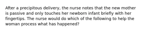 After a precipitous delivery, the nurse notes that the new mother is passive and only touches her newborn infant briefly with her fingertips. The nurse would do which of the following to help the woman process what has happened?