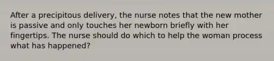 After a precipitous delivery, the nurse notes that the new mother is passive and only touches her newborn briefly with her fingertips. The nurse should do which to help the woman process what has happened?