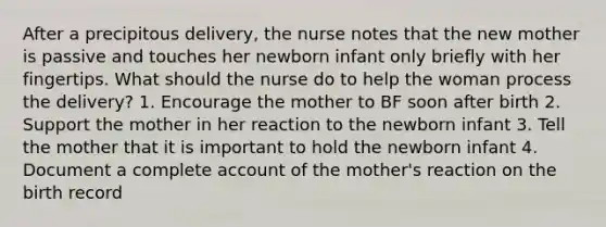 After a precipitous delivery, the nurse notes that the new mother is passive and touches her newborn infant only briefly with her fingertips. What should the nurse do to help the woman process the delivery? 1. Encourage the mother to BF soon after birth 2. Support the mother in her reaction to the newborn infant 3. Tell the mother that it is important to hold the newborn infant 4. Document a complete account of the mother's reaction on the birth record