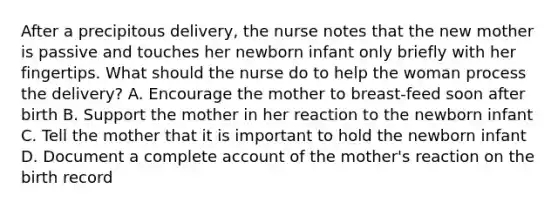 After a precipitous delivery, the nurse notes that the new mother is passive and touches her newborn infant only briefly with her fingertips. What should the nurse do to help the woman process the delivery? A. Encourage the mother to breast-feed soon after birth B. Support the mother in her reaction to the newborn infant C. Tell the mother that it is important to hold the newborn infant D. Document a complete account of the mother's reaction on the birth record