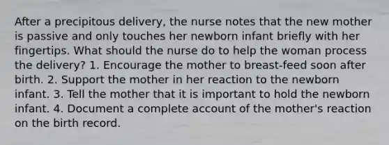 After a precipitous delivery, the nurse notes that the new mother is passive and only touches her newborn infant briefly with her fingertips. What should the nurse do to help the woman process the delivery? 1. Encourage the mother to breast-feed soon after birth. 2. Support the mother in her reaction to the newborn infant. 3. Tell the mother that it is important to hold the newborn infant. 4. Document a complete account of the mother's reaction on the birth record.