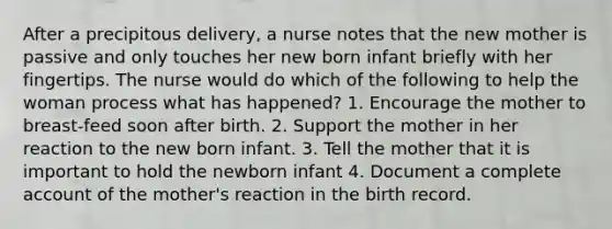 After a precipitous delivery, a nurse notes that the new mother is passive and only touches her new born infant briefly with her fingertips. The nurse would do which of the following to help the woman process what has happened? 1. Encourage the mother to breast-feed soon after birth. 2. Support the mother in her reaction to the new born infant. 3. Tell the mother that it is important to hold the newborn infant 4. Document a complete account of the mother's reaction in the birth record.