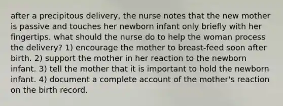 after a precipitous delivery, the nurse notes that the new mother is passive and touches her newborn infant only briefly with her fingertips. what should the nurse do to help the woman process the delivery? 1) encourage the mother to breast-feed soon after birth. 2) support the mother in her reaction to the newborn infant. 3) tell the mother that it is important to hold the newborn infant. 4) document a complete account of the mother's reaction on the birth record.