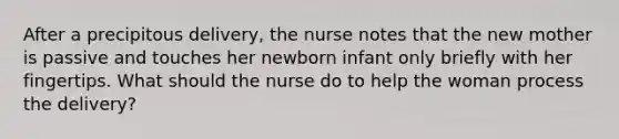 After a precipitous delivery, the nurse notes that the new mother is passive and touches her newborn infant only briefly with her fingertips. What should the nurse do to help the woman process the delivery?