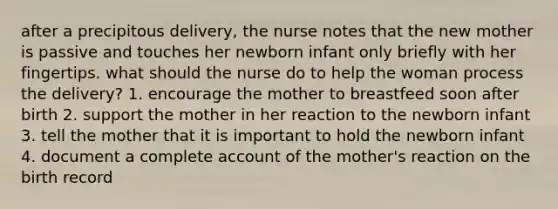 after a precipitous delivery, the nurse notes that the new mother is passive and touches her newborn infant only briefly with her fingertips. what should the nurse do to help the woman process the delivery? 1. encourage the mother to breastfeed soon after birth 2. support the mother in her reaction to the newborn infant 3. tell the mother that it is important to hold the newborn infant 4. document a complete account of the mother's reaction on the birth record