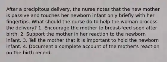 After a precipitous delivery, the nurse notes that the new mother is passive and touches her newborn infant only briefly with her fingertips. What should the nurse do to help the woman process the delivery? 1. Encourage the mother to breast-feed soon after birth. 2. Support the mother in her reaction to the newborn infant. 3. Tell the mother that it is important to hold the newborn infant. 4. Document a complete account of the mother's reaction on the birth record.