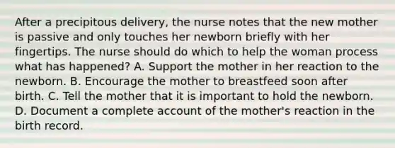 After a precipitous delivery, the nurse notes that the new mother is passive and only touches her newborn briefly with her fingertips. The nurse should do which to help the woman process what has happened? A. Support the mother in her reaction to the newborn. B. Encourage the mother to breastfeed soon after birth. C. Tell the mother that it is important to hold the newborn. D. Document a complete account of the mother's reaction in the birth record.