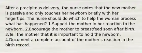 After a precipitous delivery, the nurse notes that the new mother is passive and only touches her newborn briefly with her fingertips. The nurse should do which to help the woman process what has happened? 1.Support the mother in her reaction to the newborn. 2.Encourage the mother to breastfeed soon after birth. 3.Tell the mother that it is important to hold the newborn. 4.Document a complete account of the mother's reaction in the birth record.