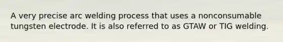 A very precise arc welding process that uses a nonconsumable tungsten electrode. It is also referred to as GTAW or TIG welding.