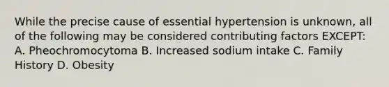 While the precise cause of essential hypertension is unknown, all of the following may be considered contributing factors EXCEPT: A. Pheochromocytoma B. Increased sodium intake C. Family History D. Obesity