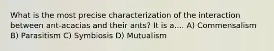 What is the most precise characterization of the interaction between ant-acacias and their ants? It is a.... A) Commensalism B) Parasitism C) Symbiosis D) Mutualism