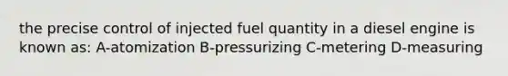 the precise control of injected fuel quantity in a diesel engine is known as: A-atomization B-pressurizing C-metering D-measuring