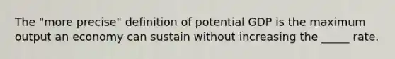 The "more precise" definition of potential GDP is the maximum output an economy can sustain without increasing the _____ rate.