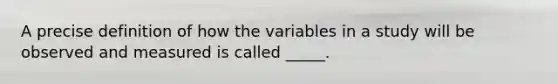 A precise definition of how the variables in a study will be observed and measured is called _____.