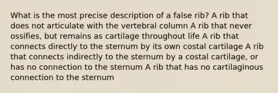 What is the most precise description of a false rib? A rib that does not articulate with the vertebral column A rib that never ossifies, but remains as cartilage throughout life A rib that connects directly to the sternum by its own costal cartilage A rib that connects indirectly to the sternum by a costal cartilage, or has no connection to the sternum A rib that has no cartilaginous connection to the sternum