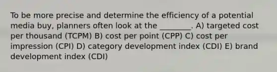 To be more precise and determine the efficiency of a potential media buy, planners often look at the ________. A) targeted cost per thousand (TCPM) B) cost per point (CPP) C) cost per impression (CPI) D) category development index (CDI) E) brand development index (CDI)