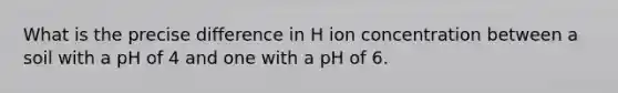 What is the precise difference in H ion concentration between a soil with a pH of 4 and one with a pH of 6.