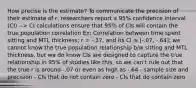 How precise is the estimate? To communicate the precision of their estimate of r, researchers report a 95% confidence interval (CI) --> CI calculations ensure that 95% of CIs will contain the true population correlation Ex: Correlation between time spent sitting and MTL thickness; r = -.37, and its CI is [-.07, -.64]; we cannot know the true population relationship b/w sitting and MTL thickness, but we do know CIs are designed to capture the true relationship in 95% of studies like this, so we can't rule out that the true r is around -.07 or even as high as -.64 - sample size and precision - CIs that do not contain zero - CIs that do contain zero