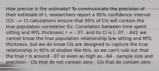 How precise is the estimate? To communicate the precision of their estimate of r, researchers report a 95% confidence interval (CI) --> CI calculations ensure that 95% of CIs will contain the true population correlation Ex: Correlation between time spent sitting and MTL thickness; r = -.37, and its CI is [-.07, -.64]; we cannot know the true population relationship b/w sitting and MTL thickness, but we do know CIs are designed to capture the true relationship in 95% of studies like this, so we can't rule out that the true r is around -.07 or even as high as -.64 - sample size and precision - CIs that do not contain zero - CIs that do contain zero