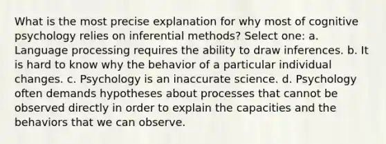 What is the most precise explanation for why most of cognitive psychology relies on inferential methods? Select one: a. Language processing requires the ability to draw inferences. b. It is hard to know why the behavior of a particular individual changes. c. Psychology is an inaccurate science. d. Psychology often demands hypotheses about processes that cannot be observed directly in order to explain the capacities and the behaviors that we can observe.