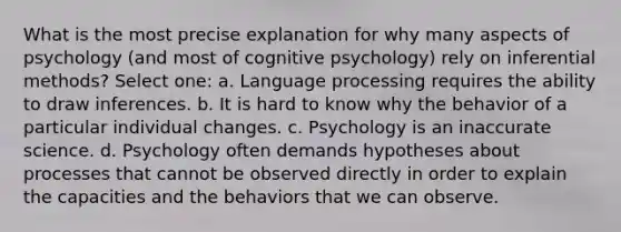 What is the most precise explanation for why many aspects of psychology (and most of cognitive psychology) rely on inferential methods? Select one: a. Language processing requires the ability to draw inferences. b. It is hard to know why the behavior of a particular individual changes. c. Psychology is an inaccurate science. d. Psychology often demands hypotheses about processes that cannot be observed directly in order to explain the capacities and the behaviors that we can observe.