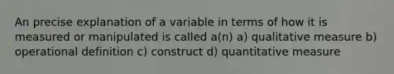 An precise explanation of a variable in terms of how it is measured or manipulated is called a(n) a) qualitative measure b) operational definition c) construct d) quantitative measure