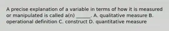 A precise explanation of a variable in terms of how it is measured or manipulated is called a(n) ______. A. qualitative measure B. operational definition C. construct D. quantitative measure