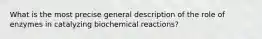 What is the most precise general description of the role of enzymes in catalyzing biochemical reactions?