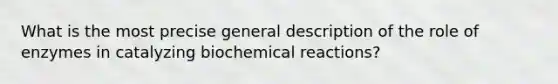 What is the most precise general description of the role of enzymes in catalyzing biochemical reactions?