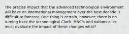 The precise impact that the advanced technological environment will have on international management over the next decade is difficult to forecast. One thing is certain, however; there is no turning back the technological Clock. MNC's and nations alike must evaluate the impact of these changes what?