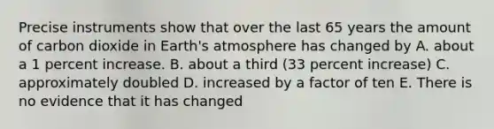 Precise instruments show that over the last 65 years the amount of carbon dioxide in <a href='https://www.questionai.com/knowledge/kRonPjS5DU-earths-atmosphere' class='anchor-knowledge'>earth's atmosphere</a> has changed by A. about a 1 percent increase. B. about a third (33 percent increase) C. approximately doubled D. increased by a factor of ten E. There is no evidence that it has changed